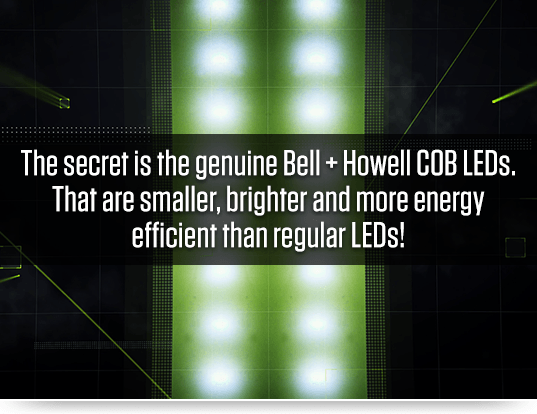 The secret is the genuine Bell + Howell COB LEDs. That are smaller, brighter and more energy efficient than regular LEDs!
